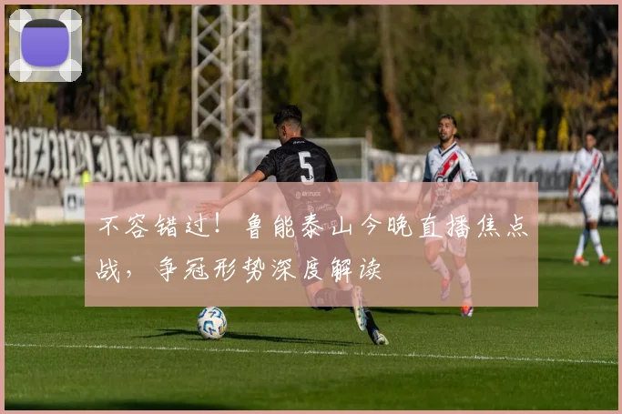 不容错过！鲁能泰山今晚直播焦点战，争冠形势深度解读