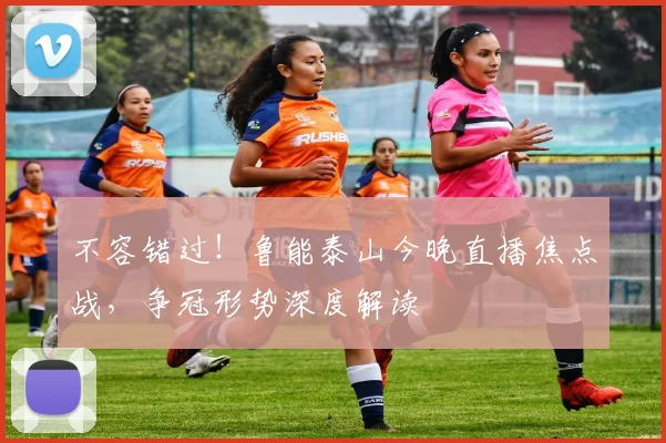 不容错过！鲁能泰山今晚直播焦点战，争冠形势深度解读